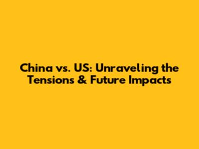 China vs. US: Unraveling the Tensions & Future Impacts