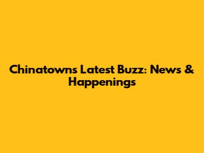 Chinatown's Latest Buzz: News & Happenings