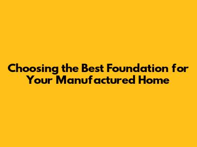 Choosing the Best Foundation for Your Manufactured Home