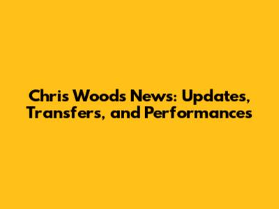 Chris Wood's News: Updates, Transfers, and Performances