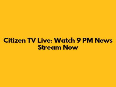 Citizen TV Live: Watch 9 PM News Stream Now