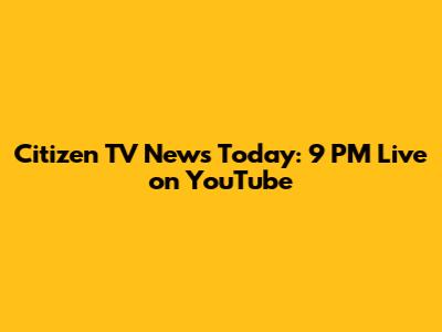 Citizen TV News Today: 9 PM Live on YouTube