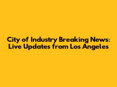 City of Industry Breaking News: Live Updates from Los Angeles