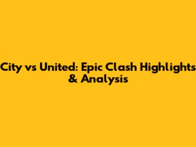 City vs United: Epic Clash Highlights & Analysis