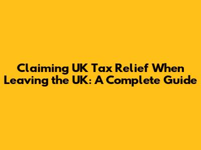 Claiming UK Tax Relief When Leaving the UK: A Complete Guide