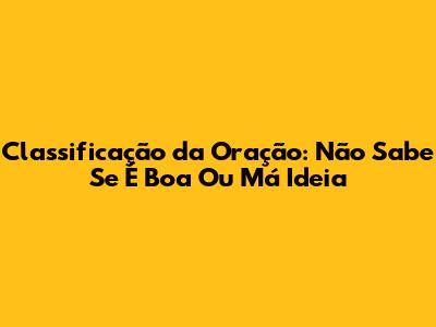 Classificação da Oração: 'Não Sabe Se É Boa Ou Má Ideia'