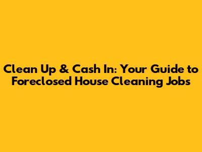 Clean Up & Cash In: Your Guide to Foreclosed House Cleaning Jobs