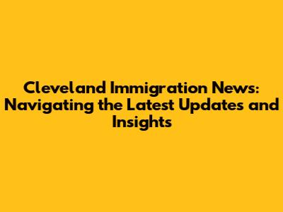 Cleveland Immigration News: Navigating the Latest Updates and Insights