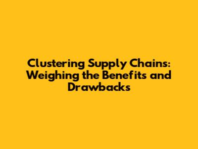 Clustering Supply Chains: Weighing the Benefits and Drawbacks