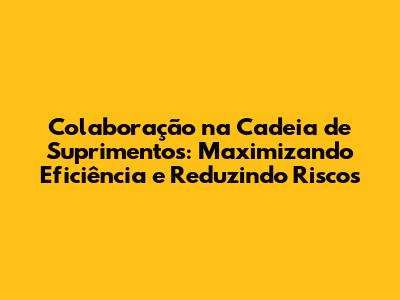 Colaboração na Cadeia de Suprimentos: Maximizando Eficiência e Reduzindo Riscos