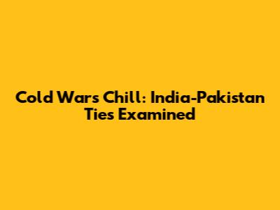Cold War's Chill: India-Pakistan Ties Examined