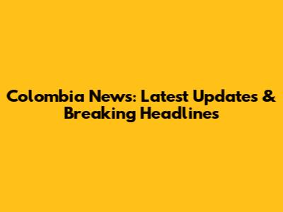 Colombia News: Latest Updates & Breaking Headlines