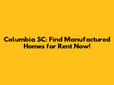 Columbia SC: Find Manufactured Homes for Rent Now!