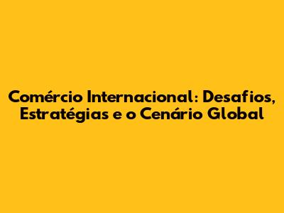 Comércio Internacional: Desafios, Estratégias e o Cenário Global