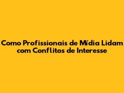 Como Profissionais de Mídia Lidam com Conflitos de Interesse
