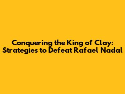 Conquering the King of Clay: Strategies to Defeat Rafael Nadal