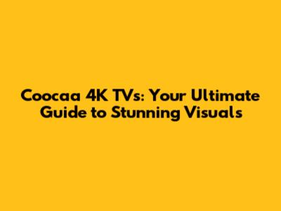 Coocaa 4K TVs: Your Ultimate Guide to Stunning Visuals