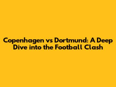 Copenhagen vs Dortmund: A Deep Dive into the Football Clash