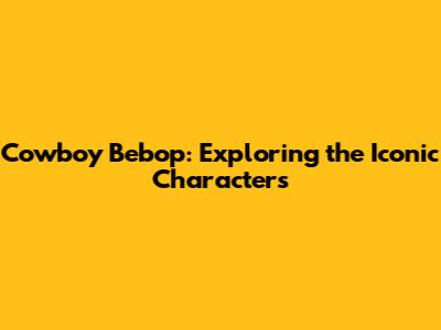 Cowboy Bebop: Exploring the Iconic Characters