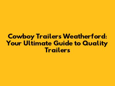 Cowboy Trailers Weatherford: Your Ultimate Guide to Quality Trailers