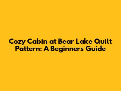 Cozy Cabin at Bear Lake Quilt Pattern: A Beginner's Guide