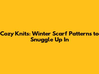 Cozy Knits: Winter Scarf Patterns to Snuggle Up In