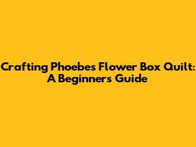 Crafting Phoebe's Flower Box Quilt: A Beginner's Guide