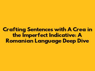 Crafting Sentences with "A Crea" in the Imperfect Indicative: A Romanian Language Deep Dive