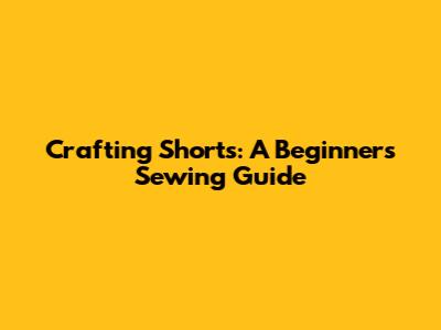 Crafting Shorts: A Beginner's Sewing Guide