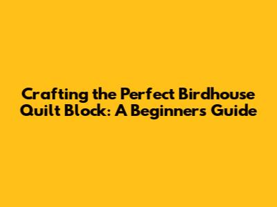 Crafting the Perfect Birdhouse Quilt Block: A Beginner's Guide