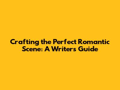 Crafting the Perfect Romantic Scene: A Writer's Guide