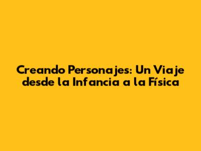 Creando Personajes: Un Viaje desde la Infancia a la Física