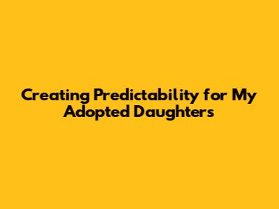 Creating Predictability for My Adopted Daughters