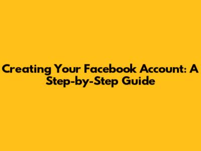 Creating Your Facebook Account: A Step-by-Step Guide