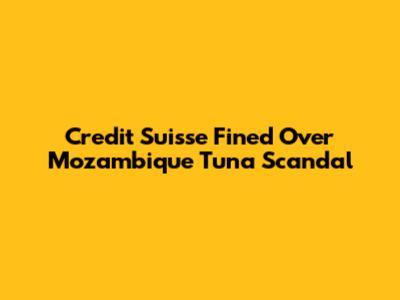 Credit Suisse Fined Over Mozambique Tuna Scandal