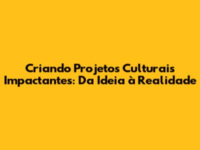 Criando Projetos Culturais Impactantes: Da Ideia à Realidade