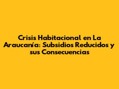 Crisis Habitacional en La Araucanía: Subsidios Reducidos y sus Consecuencias