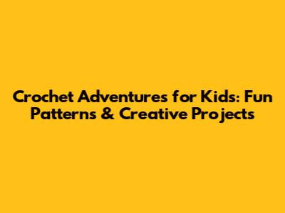 Crochet Adventures for Kids: Fun Patterns & Creative Projects