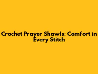 Crochet Prayer Shawls: Comfort in Every Stitch