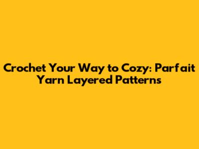 Crochet Your Way to Cozy: Parfait Yarn Layered Patterns