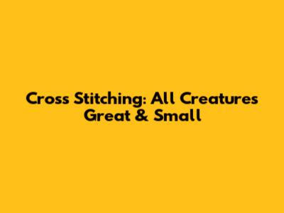 Cross Stitching: All Creatures Great & Small