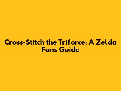 Cross-Stitch the Triforce: A Zelda Fan's Guide