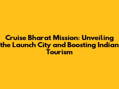 Cruise Bharat Mission: Unveiling the Launch City and Boosting Indian Tourism