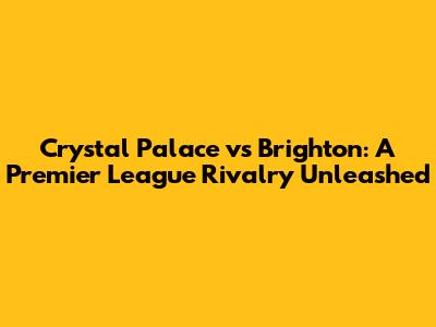 Crystal Palace vs Brighton: A Premier League Rivalry Unleashed