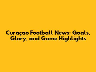 Curaçao Football News: Goals, Glory, and Game Highlights