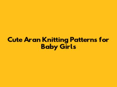 Cute Aran Knitting Patterns for Baby Girls