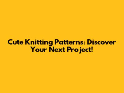 Cute Knitting Patterns: Discover Your Next Project!