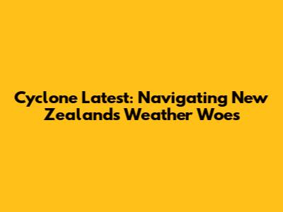 Cyclone Latest: Navigating New Zealand's Weather Woes