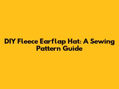 DIY Fleece Earflap Hat: A Sewing Pattern Guide