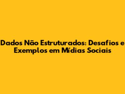 Dados Não Estruturados: Desafios e Exemplos em Mídias Sociais